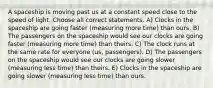 A spaceship is moving past us at a constant speed close to the speed of light. Choose all correct statements. A) Clocks in the spaceship are going faster (measuring more time) than ours. B) The passengers on the spaceship would see our clocks are going faster (measuring more time) than theirs. C) The clock runs at the same rate for everyone (us, passengers). D) The passengers on the spaceship would see our clocks are going slower (measuring less time) than theirs. E) Clocks in the spaceship are going slower (measuring less time) than ours.