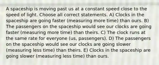 A spaceship is moving past us at a constant speed close to the speed of light. Choose all correct statements. A) Clocks in <a href='https://www.questionai.com/knowledge/k0Lyloclid-the-space' class='anchor-knowledge'>the space</a>ship are going faster (measuring more time) than ours. B) The passengers on the spaceship would see our clocks are going faster (measuring more time) than theirs. C) The clock runs at the same rate for everyone (us, passengers). D) The passengers on the spaceship would see our clocks are going slower (measuring less time) than theirs. E) Clocks in the spaceship are going slower (measuring less time) than ours.