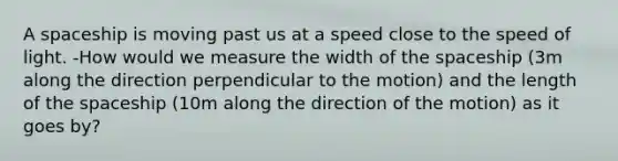 A spaceship is moving past us at a speed close to the speed of light. -How would we measure the width of the spaceship (3m along the direction perpendicular to the motion) and the length of the spaceship (10m along the direction of the motion) as it goes by?