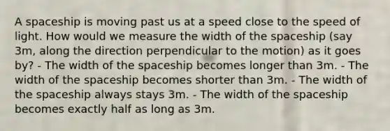 A spaceship is moving past us at a speed close to the speed of light. How would we measure the width of <a href='https://www.questionai.com/knowledge/k0Lyloclid-the-space' class='anchor-knowledge'>the space</a>ship (say 3m, along the direction perpendicular to the motion) as it goes by? - The width of the spaceship becomes longer than 3m. - The width of the spaceship becomes shorter than 3m. - The width of the spaceship always stays 3m. - The width of the spaceship becomes exactly half as long as 3m.