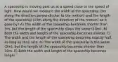 A spaceship is moving past us at a speed close to the speed of light. How would we measure the width of the spaceship (3m along the direction perpendicular to the motion) and the length of the spaceship (10m along the direction of the motion) as it goes by? A) The width of the spaceship becomes shorter than 3m, but the length of the spaceship stays the same (10m). B) Both the width and length of the spaceship becomes shorter. C) The width and the length of the spaceship becomes exactly half as long as their size. D) The width of the spaceship is the same (3m), but the length of the spaceship becomes shorter than 10m. E) Both the width and length of the spaceship becomes longer.