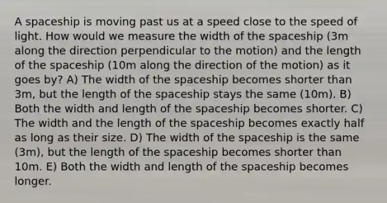 A spaceship is moving past us at a speed close to the speed of light. How would we measure the width of <a href='https://www.questionai.com/knowledge/k0Lyloclid-the-space' class='anchor-knowledge'>the space</a>ship (3m along the direction perpendicular to the motion) and the length of the spaceship (10m along the direction of the motion) as it goes by? A) The width of the spaceship becomes shorter than 3m, but the length of the spaceship stays the same (10m). B) Both the width and length of the spaceship becomes shorter. C) The width and the length of the spaceship becomes exactly half as long as their size. D) The width of the spaceship is the same (3m), but the length of the spaceship becomes shorter than 10m. E) Both the width and length of the spaceship becomes longer.