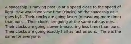 A spaceship is moving past us at a speed close to the speed of light. How would we view time (clocks) on the spaceship as it goes by? - Their clocks are going faster (measuring more time) than ours. - Their clocks are going at the same rate as ours. - Their clocks are going slower (measuring less time) than ours. - Their clocks are going exactly half as fast as ours. - Time is the same for everyone.