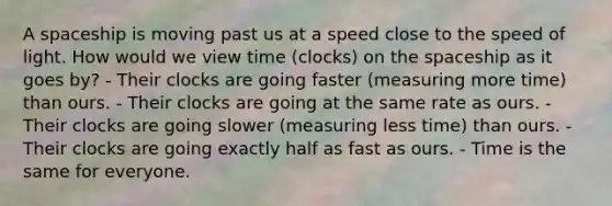 A spaceship is moving past us at a speed close to the speed of light. How would we view time (clocks) on the spaceship as it goes by? - Their clocks are going faster (measuring more time) than ours. - Their clocks are going at the same rate as ours. - Their clocks are going slower (measuring less time) than ours. - Their clocks are going exactly half as fast as ours. - Time is the same for everyone.