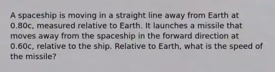 A spaceship is moving in a straight line away from Earth at 0.80c, measured relative to Earth. It launches a missile that moves away from the spaceship in the forward direction at 0.60c, relative to the ship. Relative to Earth, what is the speed of the missile?