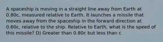 A spaceship is moving in a straight line away from Earth at 0.80c, measured relative to Earth. It launches a missile that moves away from the spaceship in the forward direction at 0.60c, relative to the ship. Relative to Earth, what is the speed of this missile? D) Greater than 0.80c but less than c