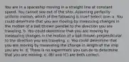 You are in a spaceship moving in a straight line at constant speed. You cannot see out of the ship. Assuming perfectly uniform motion, which of the following is true? Select one: a. You could determine that you are moving by measuring changes in the motion of a ball thrown parallel to the direction you are traveling. b. You could determine that you are moving by measuring changes in the motion of a ball thrown perpendicular to the direction you are traveling. c. You could determine that you are moving by measuring the change in length of the ship you are in. d. There is no experiment you can do to determine that you are moving. e. (B) and (C) are both correct.