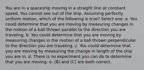 You are in a spaceship moving in a straight line at constant speed. You cannot see out of the ship. Assuming perfectly uniform motion, which of the following is true? Select one: a. You could determine that you are moving by measuring changes in the motion of a ball thrown parallel to the direction you are traveling. b. You could determine that you are moving by measuring changes in the motion of a ball thrown perpendicular to the direction you are traveling. c. You could determine that you are moving by measuring the change in length of the ship you are in. d. There is no experiment you can do to determine that you are moving. e. (B) and (C) are both correct.