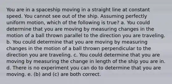 You are in a spaceship moving in a straight line at constant speed. You cannot see out of the ship. Assuming perfectly uniform motion, which of the following is true? a. You could determine that you are moving by measuring changes in the motion of a ball thrown parallel to the direction you are traveling. b. You could determine that you are moving by measuring changes in the motion of a ball thrown perpendicular to the direction you are traveling. c. You could determine that you are moving by measuring the change in length of the ship you are in. d. There is no experiment you can do to determine that you are moving. e. (b) and (c) are both correct.