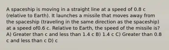 A spaceship is moving in a straight line at a speed of 0.8 c (relative to Earth). It launches a missile that moves away from the spaceship (traveling in the same direction as the spaceship) at a speed of0.6 c. Relative to Earth, the speed of the missile is? A) Greater than c and less than 1.4 c B) 1.4 c C) Greater than 0.8 c and less than c D) c