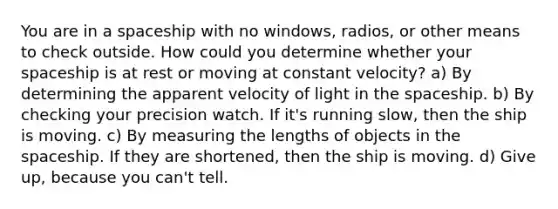 You are in a spaceship with no windows, radios, or other means to check outside. How could you determine whether your spaceship is at rest or moving at constant velocity? a) By determining the apparent velocity of light in the spaceship. b) By checking your precision watch. If it's running slow, then the ship is moving. c) By measuring the lengths of objects in the spaceship. If they are shortened, then the ship is moving. d) Give up, because you can't tell.