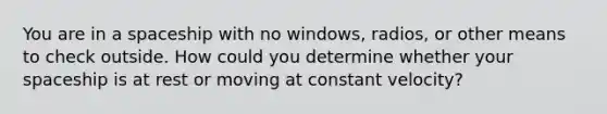 You are in a spaceship with no windows, radios, or other means to check outside. How could you determine whether your spaceship is at rest or moving at constant velocity?