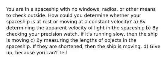 You are in a spaceship with no windows, radios, or other means to check outside. How could you determine whether your spaceship is at rest or moving at a constant velocity? a) By determining the apparent velocity of light in <a href='https://www.questionai.com/knowledge/k0Lyloclid-the-space' class='anchor-knowledge'>the space</a>ship b) By checking your precision watch. If it's running slow, then the ship is moving c) By measuring the lengths of objects in the spaceship. If they are shortened, then the ship is moving. d) Give up, because you can't tell