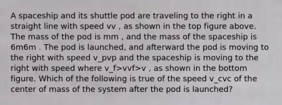 A spaceship and its shuttle pod are traveling to the right in a straight line with speed vv , as shown in the top figure above. The mass of the pod is mm , and the mass of the spaceship is 6m6m . The pod is launched, and afterward the pod is moving to the right with speed v_pvp​ and the spaceship is moving to the right with speed where v_f>vvf​>v , as shown in the bottom figure. Which of the following is true of the speed v_cvc​ of the center of mass of the system after the pod is launched?