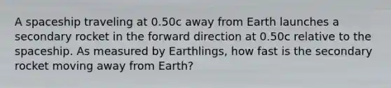 A spaceship traveling at 0.50c away from Earth launches a secondary rocket in the forward direction at 0.50c relative to the spaceship. As measured by Earthlings, how fast is the secondary rocket moving away from Earth?