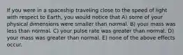 If you were in a spaceship traveling close to the speed of light with respect to Earth, you would notice that A) some of your physical dimensions were smaller than normal. B) your mass was less than normal. C) your pulse rate was greater than normal. D) your mass was greater than normal. E) none of the above effects occur.