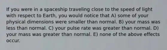 If you were in a spaceship traveling close to the speed of light with respect to Earth, you would notice that A) some of your physical dimensions were smaller than normal. B) your mass was less than normal. C) your pulse rate was greater than normal. D) your mass was greater than normal. E) none of the above effects occur.