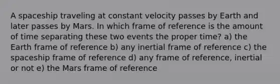 A spaceship traveling at constant velocity passes by Earth and later passes by Mars. In which frame of reference is the amount of time separating these two events the proper time? a) the Earth frame of reference b) any inertial frame of reference c) the spaceship frame of reference d) any frame of reference, inertial or not e) the Mars frame of reference