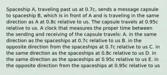 Spaceship A, traveling past us at 0.7c, sends a message capsule to spaceship B, which is in front of A and is traveling in the same direction as A at 0.8c relative to us. The capsule travels at 0.95c relative to us. A clock that measures the proper time between the sending and receiving of the capsule travels: A. in the same direction as the spaceships at 0.7c relative to us B. in the opposite direction from the spaceships at 0.7c relative to us C. in the same direction as the spaceships at 0.8c relative to us D. in the same direction as the spaceships at 0.95c relative to us E. in the opposite direction from the spaceships at 0.95c relative to us