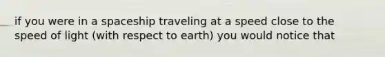 if you were in a spaceship traveling at a speed close to the speed of light (with respect to earth) you would notice that