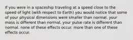 If you were in a spaceship traveling at a speed close to the speed of light (with respect to Earth) you would notice that some of your physical dimensions were smaller than normal. your mass is different than normal. your pulse rate is different than normal. none of these effects occur. more than one of these effects occur.