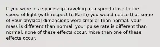 If you were in a spaceship traveling at a speed close to the speed of light (with respect to Earth) you would notice that some of your physical dimensions were smaller than normal. your mass is different than normal. your pulse rate is different than normal. none of these effects occur. more than one of these effects occur.