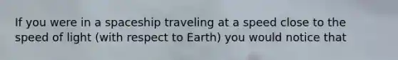 If you were in a spaceship traveling at a speed close to the speed of light (with respect to Earth) you would notice that