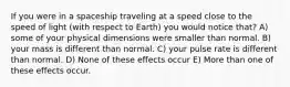 If you were in a spaceship traveling at a speed close to the speed of light (with respect to Earth) you would notice that? A) some of your physical dimensions were smaller than normal. B) your mass is different than normal. C) your pulse rate is different than normal. D) None of these effects occur E) More than one of these effects occur.