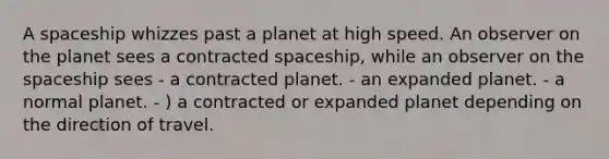 A spaceship whizzes past a planet at high speed. An observer on the planet sees a contracted spaceship, while an observer on the spaceship sees - a contracted planet. - an expanded planet. - a normal planet. - ) a contracted or expanded planet depending on the direction of travel.