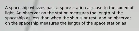 A spaceship whizzes past a space station at close to the speed of light. An observer on the station measures the length of the spaceship as less than when the ship is at rest, and an observer on the spaceship measures the length of the space station as