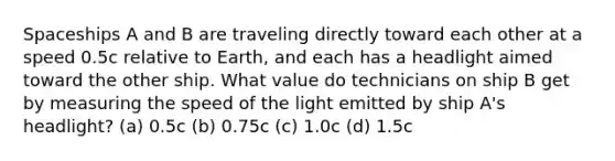 Spaceships A and B are traveling directly toward each other at a speed 0.5c relative to Earth, and each has a headlight aimed toward the other ship. What value do technicians on ship B get by measuring the speed of the light emitted by ship A's headlight? (a) 0.5c (b) 0.75c (c) 1.0c (d) 1.5c