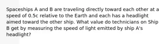 Spaceships A and B are traveling directly toward each other at a speed of 0.5c relative to the Earth and each has a headlight aimed toward the other ship. What value do technicians on Ship B get by measuring the speed of light emitted by ship A's headlight?