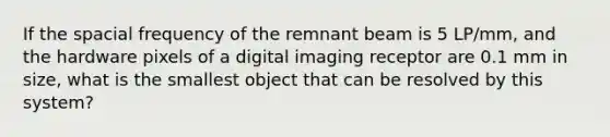 If the spacial frequency of the remnant beam is 5 LP/mm, and the hardware pixels of a digital imaging receptor are 0.1 mm in size, what is the smallest object that can be resolved by this system?