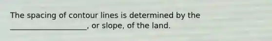 The spacing of contour lines is determined by the ____________________, or slope, of the land.