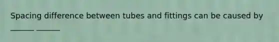 Spacing difference between tubes and fittings can be caused by ______ ______