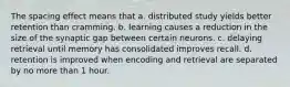 The spacing effect means that a. distributed study yields better retention than cramming. b. learning causes a reduction in the size of the synaptic gap between certain neurons. c. delaying retrieval until memory has consolidated improves recall. d. retention is improved when encoding and retrieval are separated by no more than 1 hour.