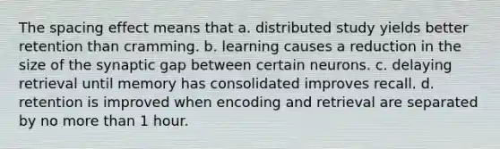 The spacing effect means that a. distributed study yields better retention than cramming. b. learning causes a reduction in the size of the synaptic gap between certain neurons. c. delaying retrieval until memory has consolidated improves recall. d. retention is improved when encoding and retrieval are separated by no more than 1 hour.