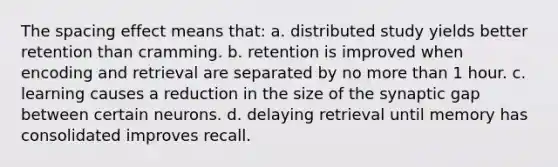 The spacing effect means that: a. distributed study yields better retention than cramming. b. retention is improved when encoding and retrieval are separated by no more than 1 hour. c. learning causes a reduction in the size of the synaptic gap between certain neurons. d. delaying retrieval until memory has consolidated improves recall.