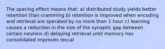 The spacing effect means that: a) distributed study yields better retention than cramming b) retention is improved when encoding and retrieval are sperated by no <a href='https://www.questionai.com/knowledge/keWHlEPx42-more-than' class='anchor-knowledge'>more than</a> 1 hour c) learning causes a reduction in the size of the synaptic gap between certain neurons d) delaying retrieval until memory has consolidated improves reccal