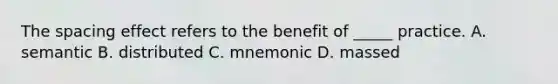 The spacing effect refers to the benefit of _____ practice. A. semantic B. distributed C. mnemonic D. massed