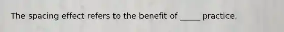 The spacing effect refers to the benefit of _____ practice.