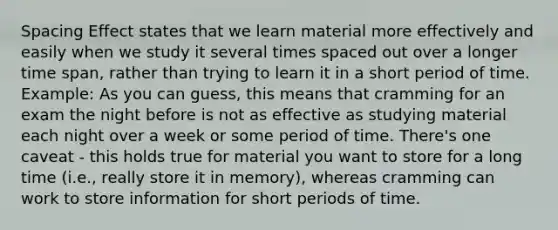 Spacing Effect states that we learn material more effectively and easily when we study it several times spaced out over a longer time span, rather than trying to learn it in a short period of time. Example: As you can guess, this means that cramming for an exam the night before is not as effective as studying material each night over a week or some period of time. There's one caveat - this holds true for material you want to store for a long time (i.e., really store it in memory), whereas cramming can work to store information for short periods of time.