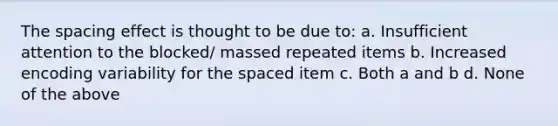 The spacing effect is thought to be due to: a. Insufficient attention to the blocked/ massed repeated items b. Increased encoding variability for the spaced item c. Both a and b d. None of the above