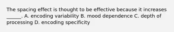 The spacing effect is thought to be effective because it increases ______. A. encoding variability B. mood dependence C. depth of processing D. encoding specificity