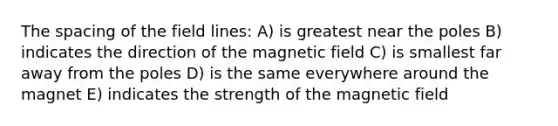 The spacing of the field lines: A) is greatest near the poles B) indicates the direction of the magnetic field C) is smallest far away from the poles D) is the same everywhere around the magnet E) indicates the strength of the magnetic field