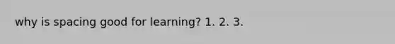 why is spacing good for learning? 1. 2. 3.