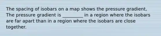 The spacing of isobars on a map shows the pressure gradient, The pressure gradient is _________ in a region where the isobars are far apart than in a region where the isobars are close together.