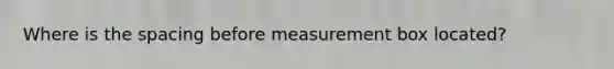 Where is the spacing before measurement box located?