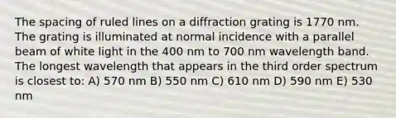 The spacing of ruled lines on a diffraction grating is 1770 nm. The grating is illuminated at normal incidence with a parallel beam of white light in the 400 nm to 700 nm wavelength band. The longest wavelength that appears in the third order spectrum is closest to: A) 570 nm B) 550 nm C) 610 nm D) 590 nm E) 530 nm