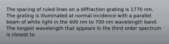 The spacing of ruled lines on a diffraction grating is 1770 nm. The grating is illuminated at normal incidence with a parallel beam of white light in the 400 nm to 700 nm wavelength band. The longest wavelength that appears in the third order spectrum is closest to